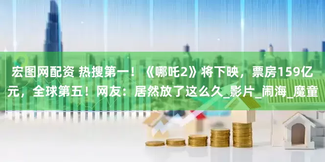 宏图网配资 热搜第一！《哪吒2》将下映，票房159亿元，全球第五！网友：居然放了这么久_影片_闹海_魔童