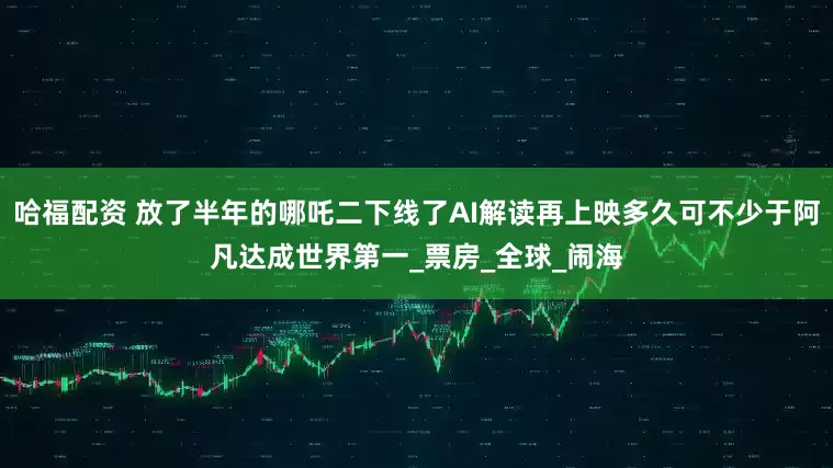 哈福配资 放了半年的哪吒二下线了AI解读再上映多久可不少于阿凡达成世界第一_票房_全球_闹海