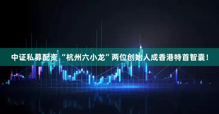 中证私募配资 “杭州六小龙”两位创始人成香港特首智囊！