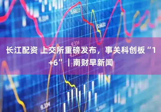 长江配资 上交所重磅发布，事关科创板“1+6”｜南财早新闻