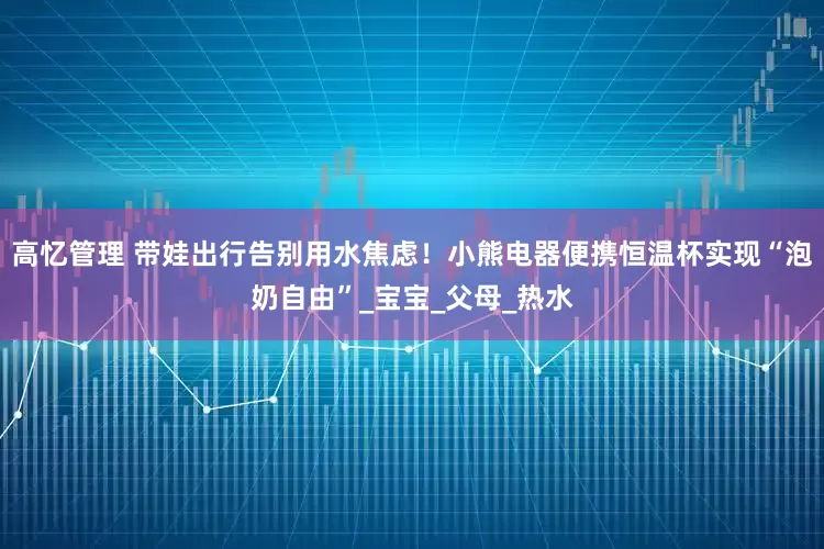 高忆管理 带娃出行告别用水焦虑！小熊电器便携恒温杯实现“泡奶自由”_宝宝_父母_热水