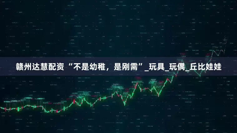 赣州达慧配资 “不是幼稚，是刚需”_玩具_玩偶_丘比娃娃