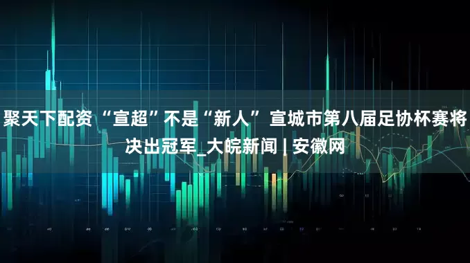 聚天下配资 “宣超”不是“新人” 宣城市第八届足协杯赛将决出冠军_大皖新闻 | 安徽网
