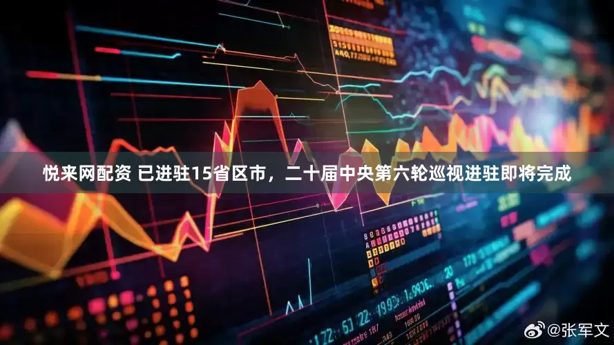 悦来网配资 已进驻15省区市，二十届中央第六轮巡视进驻即将完成