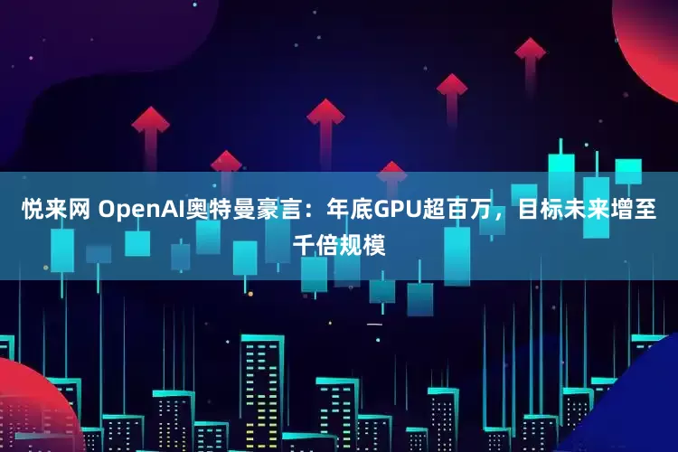 悦来网 OpenAI奥特曼豪言：年底GPU超百万，目标未来增至千倍规模