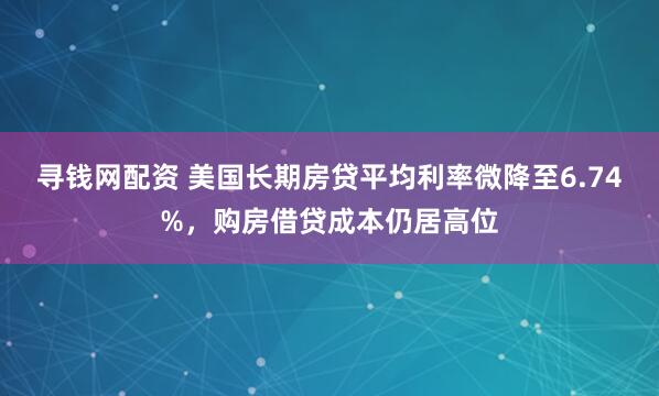 寻钱网配资 美国长期房贷平均利率微降至6.74%，购房借贷成本仍居高位