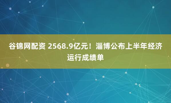 谷锦网配资 2568.9亿元！淄博公布上半年经济运行成绩单
