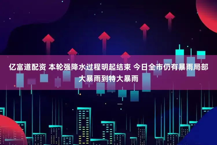 亿富道配资 本轮强降水过程明起结束 今日全市仍有暴雨局部大暴雨到特大暴雨