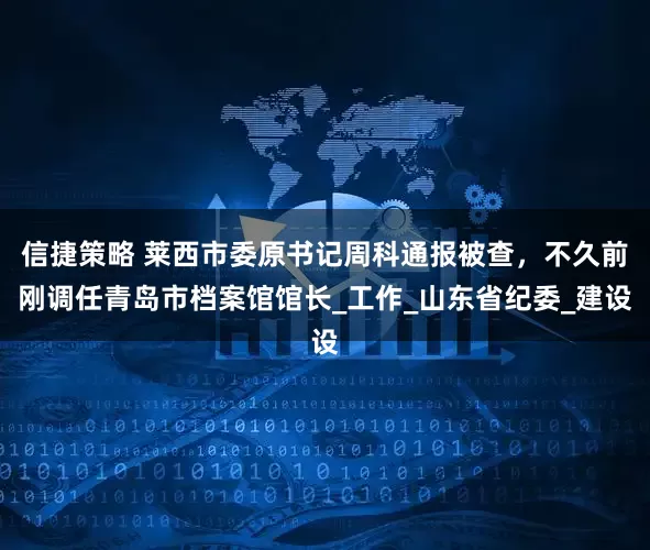 信捷策略 莱西市委原书记周科通报被查，不久前刚调任青岛市档案馆馆长_工作_山东省纪委_建设