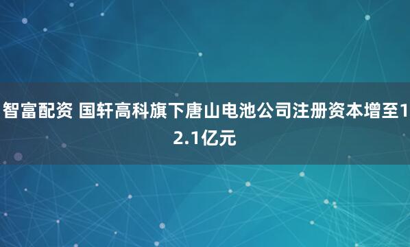 智富配资 国轩高科旗下唐山电池公司注册资本增至12.1亿元