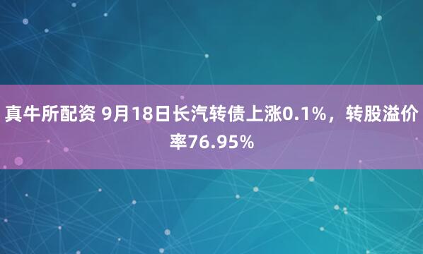 真牛所配资 9月18日长汽转债上涨0.1%，转股溢价率76.95%