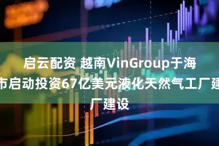 启云配资 越南VinGroup于海防市启动投资67亿美元液化天然气工厂建设