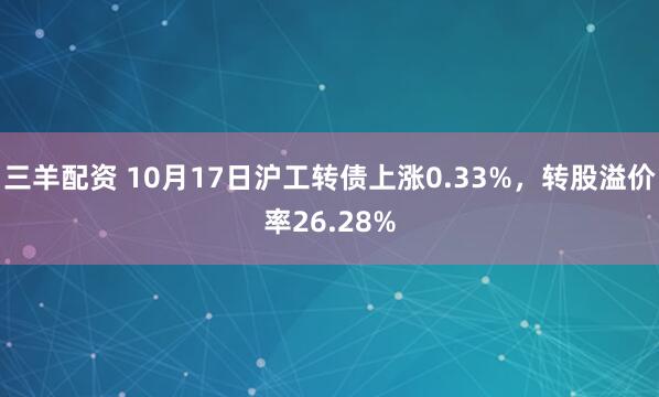 三羊配资 10月17日沪工转债上涨0.33%，转股溢价率26.28%