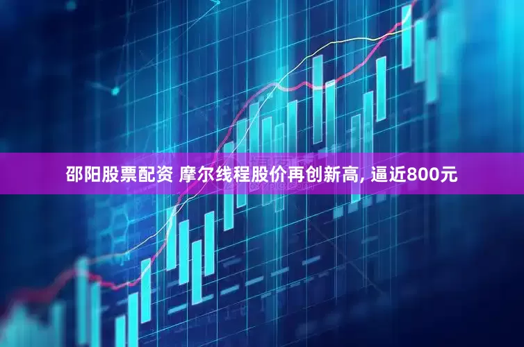 邵阳股票配资 摩尔线程股价再创新高, 逼近800元
