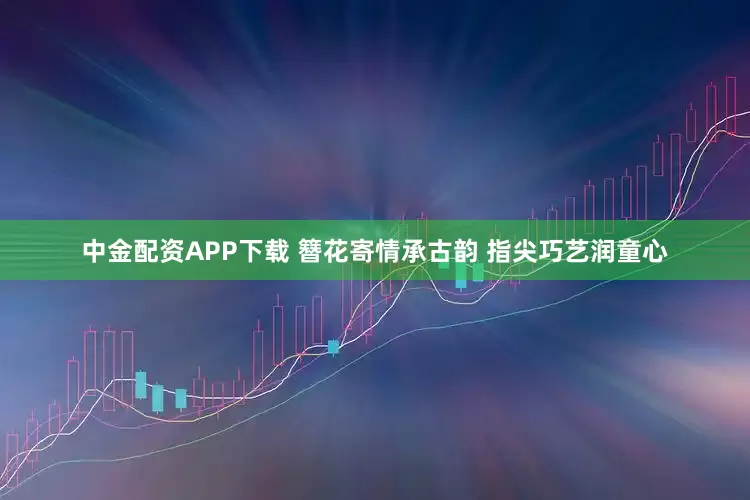 中金配资APP下载 簪花寄情承古韵 指尖巧艺润童心