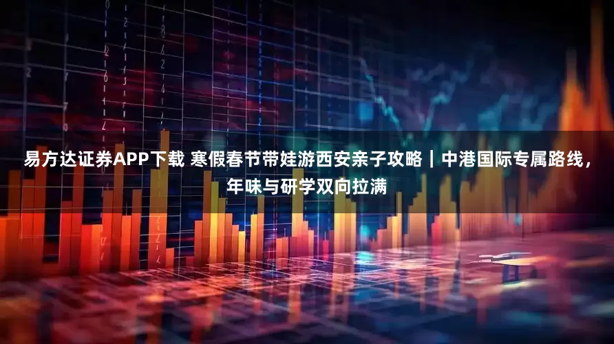 易方达证券APP下载 寒假春节带娃游西安亲子攻略｜中港国际专属路线，年味与研学双向拉满