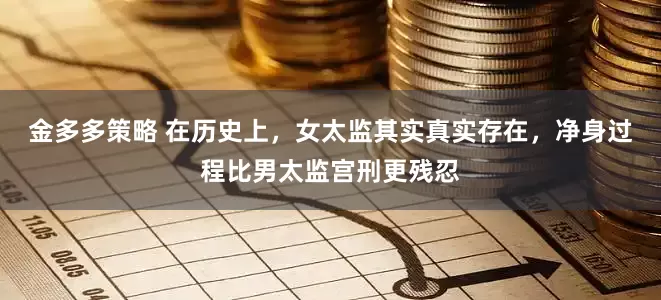 金多多策略 在历史上，女太监其实真实存在，净身过程比男太监宫刑更残忍