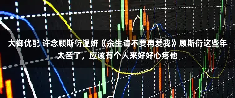 大御优配 许念顾斯衍温妍《余生请不要再爱我》顾斯衍这些年太苦了，应该有个人来好好心疼他