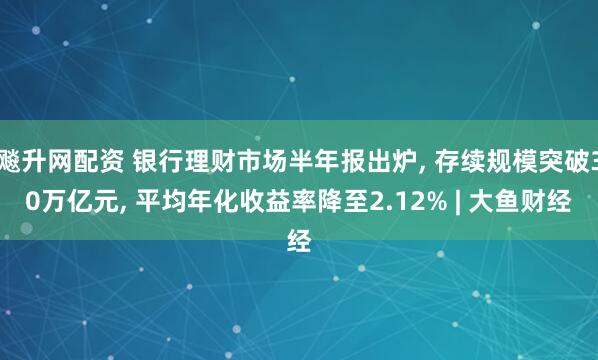 飚升网配资 银行理财市场半年报出炉, 存续规模突破30万亿元, 平均年化收益率降至2.12% | 大鱼财经