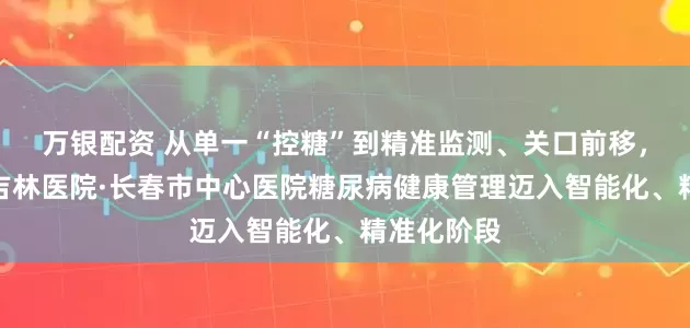 万银配资 从单一“控糖”到精准监测、关口前移，安贞医院吉林医院·长春市中心医院糖尿病健康管理迈入智能化、精准化阶段