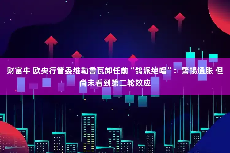 财富牛 欧央行管委维勒鲁瓦卸任前“鸽派绝唱”：警惕通胀 但尚未看到第二轮效应